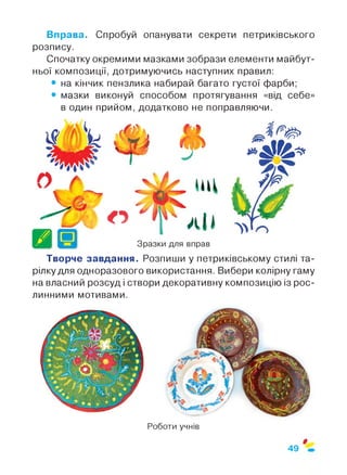 Вправа. Спробуй опанувати секрети петриківського
розпису.
Спочатку окремими мазками зобрази елементи майбут­
ньої композиції, дотримуючись наступних правил:
• на кінчик пензлика набирай багато густої фарби;
• мазки виконуй способом протягування «від себе»
в один прийом, додатково не поправляючи.
Творче завдання. Розпиши у петриківському стилі та­
рілку для одноразового використання. Вибери колірну гаму
на власний розсуд і створи декоративну композицію із рос­
линними мотивами.
Роботи учнів
$
49
 