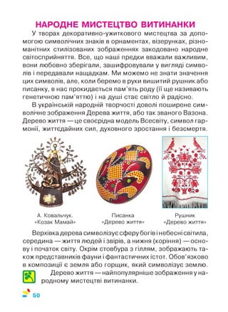 НАРОДНЕ МИСТЕЦТВО ВИТИНАНКИ
У творах декоративно-ужиткового мистецтва за допо­
могою символічних знаків в орнаментах, візерунках, різно­
манітних стилізованих зображеннях закодовано народне
світосприйняття. Все, що наші предки вважали важливим,
вони любовно зберігали, зашифровували у вигляді симво­
лів і передавали нащадкам. Ми можемо не знати значення
цих символів, але, коли беремо в руки вишитий рушник або
писанку, в нас прокидається пам’ять роду (її ще називають
генетичною пам’яттю) і на душі стає світло й радісно.
В українській народній творчості доволі поширене сим­
волічне зображення Дерева життя, або так званого Вазона.
Дерево життя — це своєрідна модель Всесвіту, символ гар­
монії, життєдайних сил, духовного зростання і безсмертя.
А. Ковальчук.
«Козак Мамай»
Писанка
«Дерево життя»
Рушник
«Дерево життя»
Верхівкадерева символізує сферу богів і небесні світила,
середина — життя людей і звірів, а нижня (коріння) — осно­
ву і початок світу. Окрім стовбура з гіллям, зображають та­
кож представників фауни і фантастичних істот. Обов’язково
в композиції є земля або горщик, який символізує землю.
Дерево життя — найпопулярніше зображення у на-
4 VI родному мистецтві витинанки.
%
50
 