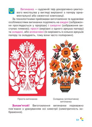 Витинанка — художній твір декоративно-ужитко­
вого мистецтва у вигляді вирізаної з паперу орна­
ментальної або сюжетної композиції.
За технологічними прийомами виготовлення та художніми
особливостями витинанки поділяють на ажурні (зображен­
ня проглядається у прорізах) і силуетні (зображення ви­
ступає плямою); прості (вирізані з одного аркуша паперу)
та складені, або аплікативні (їх вирізають із кількох аркушів
паперу та складають, тому вони часто поліхромні).
Проста витинанка Складена (аплікативна)
витинанка
Запам’ятай! Виготовлення витинанки переважно
пов’язане з урахуванням осі симетрії (симетричність зо­
браження).
$
51
 