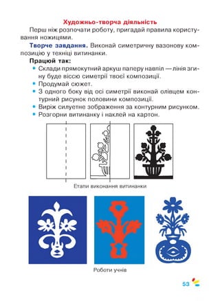 Художньо-творча діяльність
Перш ніж розпочати роботу, пригадай правила користу­
вання ножицями.
Творче завдання. Виконай симетричну вазонову ком­
позицію у техніці витинанки.
Працюй так:
• Склади прямокутний аркуш паперу навпіл — лінія зги­
ну буде віссю симетрії твоєї композиції.
• Продумай сюжет.
• 3 одного боку від осі симетрії виконай олівцем кон­
турний рисунок половини композиції.
• Виріж силуетне зображення за контурним рисунком.
• Розгорни витинанку і наклей на картон.
Етапи виконання витинанки
53
 