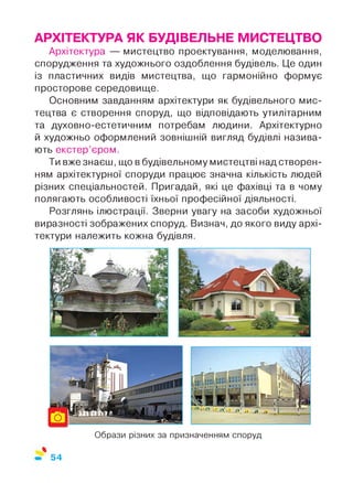 АРХІТЕКТУРА ЯК БУДІВЕЛЬНЕ МИСТЕЦТВО
Архітектура — мистецтво проектування, моделювання,
спорудження та художнього оздоблення будівель. Це один
із пластичних видів мистецтва, що гармонійно формує
просторове середовище.
Основним завданням архітектури як будівельного мис­
тецтва є створення споруд, що відповідають утилітарним
та духовно-естетичним потребам людини. Архітектурно
й художньо оформлений зовнішній вигляд будівлі назива­
ють екстер’єром.
Ти вжезнаєш, що в будівельному мистецтві над створен­
ням архітектурної споруди працює значна кількість людей
різних спеціальностей. Пригадай, які це фахівці та в чому
полягають особливості їхньої професійної діяльності.
Розглянь ілюстрації. Зверни увагу на засоби художньої
виразності зображених споруд. Визнач, до якого виду архі­
тектури належить кожна будівля.
Образи різних за призначенням споруд
%
54
 