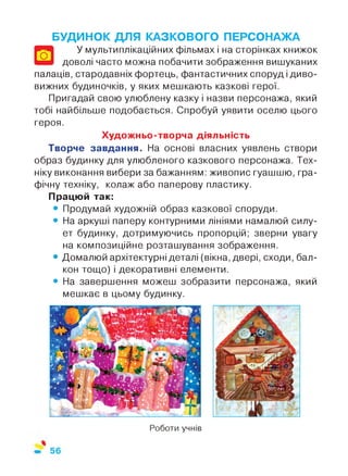 о
БУДИНОК ДЛЯ КАЗКОВОГО ПЕРСОНАЖА
У мультиплікаційних фільмах і на сторінках книжок
доволі часто можна побачити зображення вишуканих
палаців, стародавніх фортець, фантастичних споруд і диво­
вижних будиночків, у яких мешкають казкові герої.
Пригадай свою улюблену казку і назви персонажа, який
тобі найбільше подобається. Спробуй уявити оселю цього
героя.
Художньо-творча діяльність
Творче завдання. На основі власних уявлень створи
образ будинку для улюбленого казкового персонажа. Тех­
ніку виконання вибери за бажанням: живопис гуашшю, гра­
фічну техніку, колаж або паперову пластику.
Працюй так:
• Продумай художній образ казкової споруди.
• На аркуші паперу контурними лініями намалюй силу­
ет будинку, дотримуючись пропорцій; зверни увагу
на композиційне розташування зображення.
• Домалюй архітектурні деталі (вікна, двері, сходи, бал­
кон тощо) і декоративні елементи.
• На завершення можеш зобразити персонажа, який
мешкає в цьому будинку.
Роботи учнів
 