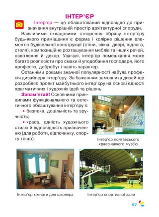 ІНТЕР’ЄР
Інтер’єр — це облаштований відповідно до при­
значення внутрішній простір архітектурної споруди.
Важливими складовими створення образу інтер’єру
будь-якого приміщення є форма і колірне рішення еле­
ментів будівельної конструкції (стіни, вікна, двері, підлога,
стеля), композиційне розташування меблів та інших речей,
освітлення й декор. Узагалі, інтер’єр помешкання може
багато розповісти про смаки й уподобання господаря, його
професію, добробут і навіть характер.
Останніми роками значної популярності набула профе­
сія дизайнера інтер’єру. За бажанням замовника дизайнер
розробляє проект майбутнього інтер’єру на основі єдності
прагматичних і художніх ідей та рішень.
Запам’ятай! Основними прин­
ципами функціонального та есте­
тичного облаштування інтер’єру є:
• безпека, доцільність та зру­
чність;
• краса, єдність художнього
стилю й відповідність призначен­
ню (для роботи, відпочинку, спор­
ту тощо). Інтер’єр полтавського
краєзнавчого музею
Інтер’єр кімнати для школяра Інтер’єр спортивної зали
57
 