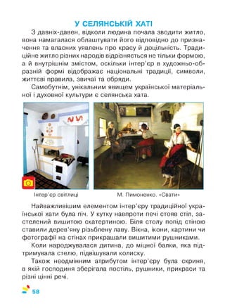 У СЕЛЯНСЬКІЙ ХАТІ
З давніх-давен, відколи людина почала зводити житло,
вона намагалася облаштувати його відповідно до призна­
чення та власних уявлень про красу й доцільність. Тради­
ційне житло різних народів відрізняється не тільки формою,
а й внутрішнім змістом, оскільки інтер’єр в художньо-об­
разній формі відображає національні традиції, символи,
життєві правила, звичаї та обряди.
Самобутнім, унікальним явищем української матеріаль­
ної і духовної культури є селянська хата.
Інтер’єр світлиці М. Пимоненко. «Свати»
Найважливішим елементом інтер’єру традиційної укра­
їнської хати була піч. У кутку навпроти печі стояв стіл, за­
стелений вишитою скатертиною. Біля столу попід стіною
ставили дерев’яну різьблену лаву. Вікна, ікони, картини чи
фотографії на стінах прикрашали вишитими рушниками.
Коли народжувалася дитина, до міцної балки, яка під­
тримувала стелю, підвішували колиску.
Також неодмінним атрибутом інтер’єру була скриня,
в якій господиня зберігала постіль, рушники, прикраси та
різні цінні речі.
%
58
 