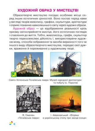 ХУДОЖНІЙ ОБРАЗ У МИСТЕЦТВІ
Образотворче мистецтво посідає особливе місце се­
ред інших естетичних цінностей. Воно постає перед нами
у вигляді творів живопису, графіки, скульптури, архітектури
і сприяє пізнанню навколишнього світу через художні образи.
Художній образ — це відображення реальності крізь
призму світосприйняття мистця, його естетичних поглядів
і ставлення до життя. Тобто, живописець, графік, скульптор
творчо переосмислює дійсність і, використовуючи худож­
ню мову, способи зображення та засоби виразності того чи
іншого виду образотворчого мистецтва, передає свої дум­
ки, враження й переживання у художньому творі.
Свято-Успенська Почаївська лавра Музей народної архітектури
та побуту (с. Пирогів)
Я. Омелян.
«Почаївська лавра»
І. Айвазовський. «Вітряки
в українському степу при заході сонця»
 