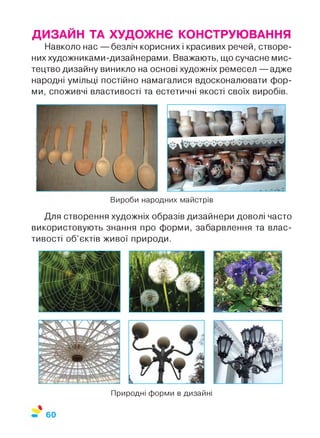 Природні форми в дизайні
Вироби народних майстрів
ДИЗАЙН ТА ХУДОЖНЄ КОНСТРУЮВАННЯ
Навколо нас — безліч корисних і красивих речей, створе­
них художниками-дизайнерами. Вважають, що сучасне мис­
тецтво дизайну виникло на основі художніх ремесел — адже
народні умільці постійно намагалися вдосконалювати фор­
ми, споживчі властивості та естетичні якості своїх виробів.
Для створення художніх образів дизайнери доволі часто
використовують знання про форми, забарвлення та влас­
тивості об’єктів живої природи.
60
 