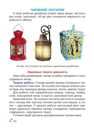 ЧАРІВНИЙ ЛІХТАРИК
У своїх роботах дизайнер втілює красу форм, застосо­
вує колір, пропорції, об’єм для створення виразного ху­
дожнього образу.
Ліхтарі, виготовлені за ескізами художників-дизайнерів
Художньо-творча діяльність
Уяви себе дизайнером, якому потрібно придумати і скон­
струювати ліхтар.
Творча робота. Створи дизайн-форму ліхтарика в тех­
ніці паперової пластики. За основу конструкції можеш узя­
ти будь-яку природну форму (шишка, квітка, равлик тощо).
Для роботи тобі знадобляться ножиці, олівець, лінійка,
клей, кольоровий папір та картон, різноманітний декор.
Намалюй ескіз. За ескізом спочатку виготов із кольоро­
вого паперу або картону основні деталі конструкції, а по­
тім — другорядні. У процесі роботи застосовуй різні при­
йоми художньої обробки паперу (складання, вирізування,
гофрування, скручування тощо).
Готовий виріб доповни декоративними елементами.
%
62
 