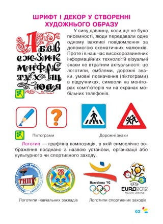 ШРИФТ І ДЕКОР У СТВОРЕННІ
ХУДОЖНЬОГО ОБРАЗУ
О , ^
тжх^зщ
Д О
У сиву давнину, коли ще не було
писемності, люди передавали одне
одному важливі повідомлення за
допомогою схематичних малюнків.
Проте і в наш час високорозвинених
інформаційних технологій візуальні
знаки не втратили актуальності: це
логотипи, емблеми, дорожні зна­
ки, умовні позначення (піктограми)
в підручниках, символи на моніто­
рах комп’ютерів чи на екранах мо­
більних телефонів.
[А Г7І^ J
Піктограми Дорожні знаки
Логотип — графічна композиція, в якій символічне зо­
браження поєднано з назвою установи, організації або
культурного чи спортивного заходу.
ЕиР£>2012
Р О ІА М О -и К Р А ІМ Е
Логотипи навчальних закладів Логотипи спортивних заходів
 