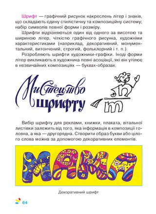 Шрифт — графічний рисунок накреслень літер і знаків,
що складають єдину стилістичну та композиційну систему;
набір символів певної форми і розміру.
Шрифти відрізняються один від одного за висотою та
шириною літер, чіткістю графічного рисунка, художніми
характеристиками (наприклад, декоративний, монумен­
тальний, витончений, строгий, фольклорний і т. п.).
Розробляють шрифти художники-графіки. Іноді форми
літер викликають в художника певні асоціації, які він утілює
в незвичайних композиціях — буквах-образах.
Вибір шрифту для реклами, книжки, плаката, вітальної
листівки залежить від того, яка інформація в композиції го­
ловна, а яка — другорядна. Створити образ букви або ціло­
го слова можна за допомогою декоративних елементів.
Декоративний шрифт
 