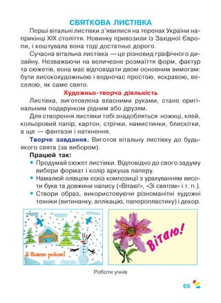 СВЯТКОВА ЛИСТІВКА
Перші вітальні листівки з ’явилися на теренах України на­
прикінці XIX століття. Новинку привозили із Західної Євро­
пи, і коштувала вона тоді достатньо дорого.
Сучасна вітальна листівка — це різновид графічного ди­
зайну. Незважаючи на величезне розмаїття форм, фактур
та сюжетів, вона має відповідати двом основним вимогам:
бути високохудожньою і водночас простою, яскравою, ве­
селою, як саме свято.
Художньо-творча діяльність
Листівка, виготовлена власними руками, стане оригі­
нальним подарунком рідним або друзям.
Для створення листівки тобі знадобляться ножиці, клей,
кольоровий папір, картон, стрічки, намистинки, блискітки,
а ще — фантазія і натхнення.
Творче завдання. Виготов вітальну листівку до будь-
якого свята (за вибором).
Працюй так:
• Продумай сюжет листівки. Відповідно до свого задуму
вибери формат і колір аркуша паперу.
• Намалюй олівцем ескіз композиції з урахуванням висо­
ти букв та довжини напису («Вітаю!», «Зі святом» і т. п.).
• Створи образ, використовуючи різноманітні художні
техніки (витинанку, аплікацію, паперопластику) і декор.
Роботи учнів
 
