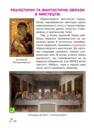 РЕАЛІСТИЧНІ ТА ФАНТАСТИЧНІ ОБРАЗИ
В МИСТЕЦТВІ
Богоматір
Володимирська
Образотворче мистецтво перед­
бачає відображення мистцем краси
навколишнього світу, а також переда­
вання власних думок, почуттів і пере­
живань у художньому творі.
Твір, у якому художній образ най­
більш виразно проявляється за за­
конами краси й естетично сприйма­
ється людиною, називають шедевром
образотворчого мистецтва. До світо­
вих шедеврів належить чимало ста­
ровинних ікон. В іконах утілено образ
духовності, що сприймається не як
виразне зображення, а як ОБРАЗ вічної
святості. Мабуть, тому в народі саму
ікону часто називають образом.
Леонардо да Вінчі. «Тайна вечеря»
 