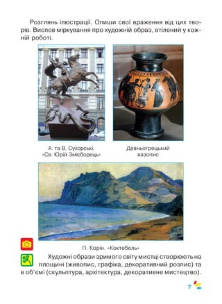 Розглянь ілюстрації. Опиши свої враження від цих тво­
рів. Вислов міркування про художній образ, втілений у кож­
ній роботі.
А. та В. Сухорські.
«Св. Юрій Змієборець»
Давньогрецький
вазопис
Художні образи зримого світу мистці створюють на
площині (живопис, графіка, декоративний розпис) та
в об’ємі (скульптура, архітектура, декоративне мистецтво).
$
7
 