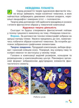 л
НЕВІДОМА ПЛАНЕТА
Серед розмаїття творів художників-фантастів чіль­
не місце займають твори космічної тематики, в яких
найчастіше зображують дивовижні літальні апарати, нере­
альні ландшафти і химерних істот — інопланетян.
Творча уява допоможе тобі здійснити мандрівку в космос
і втілити фантастичні образи у тематичній композиції.
Художньо-творча діяльність
Сьогодні ти будеш створювати фантастичний пейзаж
у техніці гуашевого живопису на тему «Невідома планета».
Вправа. За допомогою техніки плямографії зобрази на
аркуші паперу плями. Уважно придивись до них, намагаю­
чись побачити образи космічної тематики. За потреби до­
повни зображення графічними елементами.
Творче завдання. Продумай композицію, вибери фор­
мат і виконай олівцем ескіз. Поміркуй, яку колірну гаму та
колірні нюанси ти застосуєш у своєму творі.
Головне в композиції виділяй розміром, кольором та
розміщенням у композиційному центрі. Рівномірно запов­
нюй формат зображенням другорядних елементів фан­
тастичного сюжету.
Роботи учнів
 
