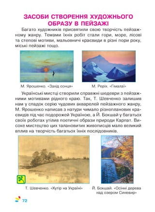 ЗАСОБИ СТВОРЕННЯ ХУДОЖНЬОГО
ОБРАЗУ В ПЕЙЗАЖІ
Багато художників присвятили свою творчість пейзаж­
ному жанру. Темами їхніх робіт стали гори, море, лісові
та степові мотиви, мальовничі краєвиди в різні пори року,
міські пейзажі тощо.
М. Ярошенко. «Захід сонця» М. Реріх. «Гімалаї»
Українські мистці створили справжні шедеври з пейзаж­
ними мотивами рідного краю. Так, Т. Шевченко залишив
нам у спадок серію чудових акварелей пейзажного жанру,
М. Ярошенко написав з натури чимало різнопланових кра­
євидів під час подорожей Україною, а Й. Бокшай у багатьох
своїх роботах утілив поетичні образи природи Карпат. Ви­
соке мистецтво цих талановитих живописців мало великий
вплив на творчість багатьох їхніх послідовників.
72
 