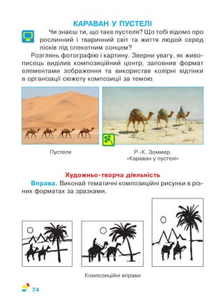 КАРАВАН У ПУСТЕЛІ
Чи знаєш ти, що таке пустеля? Що тобі відомо про
рослинний і тваринний світ та життя людей серед
пісків під спекотним сонцем?
Розглянь фотографію і картину. Зверни увагу, як живо­
писець виділив композиційний центр, заповнив формат
елементами зображення та використав колірні відтінки
в організації сюжету композиції за темою.
Пустеля Р.-К. Зоммер.
«Караван у пустелі»
Художньо-творча діяльність
Вправа. Виконай тематичні композиційні рисунки в різ­
них форматах за зразками.
Композиційні вправи
%
74
 