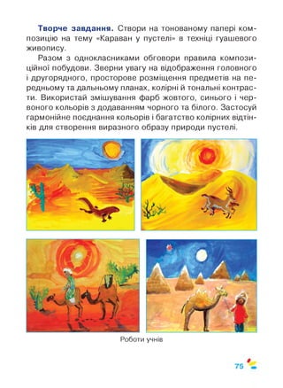 Творче завдання. Створи на тонованому папері ком­
позицію на тему «Караван у пустелі» в техніці гуашевого
живопису.
Разом з однокласниками обговори правила компози­
ційної побудови. Зверни увагу на відображення головного
і другорядного, просторове розміщення предметів на пе­
редньому та дальньому планах, колірні й тональні контрас­
ти. Використай змішування фарб жовтого, синього і чер­
воного кольорів з додаванням чорного та білого. Застосуй
гармонійне поєднання кольорів і багатство колірних відтін­
ків для створення виразного образу природи пустелі.
Роботи учнів
ф
75
 
