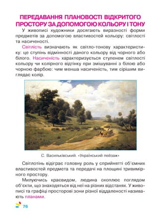 ПЕРЕДАВАННЯ ПЛАНОВОСТІ ВІДКРИТОГО
ПРОСТОРУЗАДОПОМОГОЮ КОЛЬОРУ ІТОНУ
У живописі художники досягають виразності форми
предметів за допомогою властивостей кольору: світлості
та насиченості.
Світлість визначають як світло-тонову характеристи­
ку: це ступінь відмінності даного кольору від чорного або
білого. Насиченість характеризується ступенем світлості
кольору чи колірного відтінку при змішуванні з білою або
чорною фарбою: чим менша насиченість, тим сірішим ви­
глядає колір.
С. Васильківський. «Український пейзаж»
Світлотінь відіграє головну роль у сприйнятті об’ємних
властивостей предмета та передачі на площині тривимір­
ного простору.
Милуючись краєвидом, людина охоплює поглядом
об’єкти, що знаходяться від неї на різних відстанях. У живо­
писі та графіці просторові зони різної віддаленості назива­
ють планами.
%
76
 