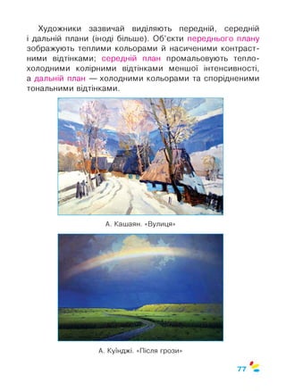 Художники зазвичай виділяють передній, середній
і дальній плани (іноді більше). Об’єкти переднього плану
зображують теплими кольорами й насиченими контраст­
ними відтінками; середній план промальовують тепло-
холодними колірними відтінками меншої інтенсивності,
а дальній план — холодними кольорами та спорідненими
тональними відтінками.
А. Кашаян. «Вулиця»
А. Куїнджі. «Після грози»
Ф
77
 