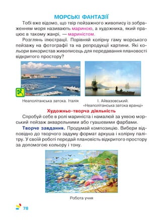 МОРСЬКІ ФАНТАЗІЇ
Тобі вже відомо, що твір пейзажного живопису із зобра­
женням моря називають мариною, а художника, який пра­
цює в такому жанрі, — мариністом.
Розглянь ілюстрації. Порівняй колірну гаму морського
пейзажу на фотографії та на репродукції картини. Які ко­
льори використав живописець для передавання плановості
відкритого простору?
Неаполітанська затока. Італія І. Айвазовський.
«Неаполітанська затока вранці»
Художньо-творча діяльність
Спробуй себе в ролі мариніста і намалюй за уявою мор­
ський пейзаж акварельними або гуашевими фарбами.
Творче завдання. Продумай композицію. Вибери від­
повідно до творчого задуму формат аркуша і колірну палі­
тру. У своїй роботі передай плановість відкритого простору
за допомогою кольору і тону.
Робота учня
%
78
 