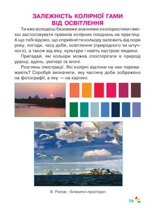 ЗАЛЕЖНІСТЬ КОЛІРНОЇ ГАМИ
ВІД ОСВІТЛЕННЯ
Ти вже володієш базовими знаннями з колористики і вмі­
єш застосовувати правила колірних поєднань на практиці.
А ще тобі відомо, що сприйняття кольору залежить від пори
року, погоди, часу доби, освітлення (природного чи штуч­
ного), а також від віку, культури і навіть настрою людини.
Пригадай, які кольори можна спостерігати в природі
уранці, вдень, увечері та вночі.
Розглянь ілюстрації. Які колірні відтінки на них перева­
жають? Спробуй визначити, яку частину доби зображено
на фотографії, а яку — на картині.
В. Рилов. «Блакитні простори»
$
 
