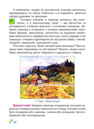 У пейзажних творах за допомогою кольору живописці
відображають не тільки побачене, а й пережите, діляться
своїми думками та емоціями.
Колорит пейзажу в природі залежить від освіт-
4 VI лення, а в живописному творі — від багатства та
узгодженості колірних відтінків з основним кольором. За­
вдяки кольору в поєднанні з іншими виражальними засо­
бами (форма, композиція, світлотінь) та художнім прийо­
мам живописного зображення мистець тонко передає стан
природи і створює відповідний за настроєм образ: ніжний,
суворий, замріяний, тривожний тощо.
Розглянь картину. Який настрій вона викликає? Яка ко­
лірна гама переважає на цій картині? Визнач, якими засо­
бами живописець досяг виразності художнього образу.
Г. Глюк. «Захід сонця»
Запам’ятай! Завдяки вмілому поєднанню кольорів ху-
дожникстворює колоритживописного твору. Колорит може
бути яскравим або тьмяним, теплим або холодним, багато­
барвним або монохромним.
%
80
 
