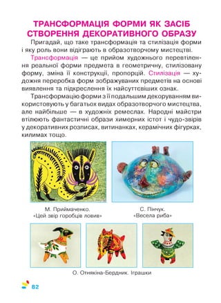 ТРАНСФОРМАЦІЯ ФОРМИ ЯК ЗАСІБ
СТВОРЕННЯ ДЕКОРАТИВНОГО ОБРАЗУ
Пригадай, що таке трансформація та стилізація форми
і яку роль вони відіграють в образотворчому мистецтві.
Трансформація — це прийом художнього перевтілен­
ня реальної форми предмета в геометричну, стилізовану
форму, зміна її конструкції, пропорцій. Стилізація — ху­
дожня переробка форм зображуваних предметів на основі
виявлення та підкреслення їх найсуттєвіших ознак.
Трансформацію форми з її подальшим декоруванням ви­
користовують у багатьох видах образотворчого мистецтва,
але найбільше — в художніх ремеслах. Народні майстри
втілюють фантастичні образи химерних істот і чудо-звірів
у декоративних розписах, витинанках, керамічних фігурках,
килимах тощо.
М. Приймаченко. С. Пінчук.
«Цей звір горобців ловив» «Весела риба»
О. Отнякіна-Бердник. Іграшки
%
82
 