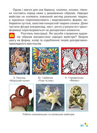 Однак і звичні для ока баранці, козлики, коники, півни­
ки постають перед нами у дивовижних образах. Народні
майстри не копіюють зовнішній вигляд реальних тварин,
а художньо переосмислюють і видозмінюють форми, ви­
бираючи суттєві, властиві конкретній тварині ознаки. Деякі
частини фігури (наприклад, хвіст, роги) у результаті транс­
формації перетворюються на декоративні елементи.
Розглянь ілюстрації. Які засоби створення худож­
ніх образів використали народні майстри? Зверни
увагу на форму, колір та оздоблення творів декоративно-
прикладного мистецтва.
О
3. Пасічна.
«Морський коник»
Ю. Горбачов.
«Птах та кінь»
Н. Городинська.
«Фенікс»
Роботи опішнянських та косівських майстрів
$
83
 