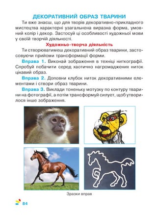 ДЕКОРАТИВНИЙ ОБРАЗ ТВАРИНИ
Ти вже знаєш, що для творів декоративно-прикладного
мистецтва характерні узагальнена виразна форма, умов­
ний колір і декор. Застосуй ці особливості художньої мови
у своїй творчій діяльності.
Художньо-творча діяльність
Ти створюватимеш декоративний образ тварини, засто­
совуючи прийоми трансформації форми.
Вправа 1. Виконай зображення в техніці ниткографії.
Спробуй побачити серед хаотично нагромаджених ниток
цікавий образ.
Вправа 2. Доповни клубок ниток декоративними еле­
ментами і створи образ тварини.
Вправа 3. Виклади тоненьку мотузку по контуру твари­
ни на фотографії, а потім трансформуй силует, щоб утвори­
лося інше зображення.
Зразки вправ
%
84
 