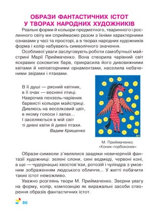 ОБРАЗИ ФАНТАСТИЧНИХ ІСТОТ
У ТВОРАХ НАРОДНИХ ХУДОЖНИКІВ
Реальні форми й кольори предметного, тваринного і рос­
линного світу ми сприймаємо разом з їхніми характерними
ознаками у часі та просторі, а в творах народних художників
форма і колір набувають символічного значення.
Особливої уваги заслуговують роботи самобутньої май­
стрині Марії Приймаченко. Вона створила чарівний світ
яскравих соковитих барв, прикрасила його дивовижними
квітами й неповторними орнаментами, населила небаче­
ними звірами і птахами.
В її душі — рясний квітник,
в її очах — весняні птиці.
Наврочив пензель-чарівник
барвисті кольори майстриці.
Дивлюсь на веселковий цвіт,
в якому голоси і запах...
І заселяються в мій світ
ті дивні квіти й дивні птахи.
Вадим Крищенко
М. Приймаченко.
«Коник-горбоконик»
Образи-символи з ’являлися завдяки невичерпній фан­
тазії художниці: зелені слони, сині ведмеді, червоні коні,
а ще — чудернацькі хвостов’язи, ротозій і чуліндра з умов­
ним зображенням людського обличчя... У житті побачити
таких істот неможливо.
Уважно розглянь твори М. Приймаченко. Зверни увагу
на форму, колір, композицію як виражальні засоби ство­
рення образів фантастичних істот.
%
86
 