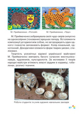 М. Приймаченко. «Ротозій» М. Приймаченко. «Прус»
М. Приймаченко зображувала своїх чудо-звірів силуетно
на одноколірних (тонованих) аркушах паперу. Всі елементи
композиції узгоджені між собою, не загороджують один од­
ного і повністю заповнюють формат. Колір локальний, од­
нотонний. Декоративні елементи форм тварин умовні, сти­
лізовані.
Творчість усесвітньо відомої української майстрині
М. Приймаченко вивчають багато сучасних мистецтвоз­
навців, художників, культурологів. За мотивами її творів
народні майстри втілюють власні задуми в кераміці, гобе­
ленах, розписі тканини.
Роботи студентів та учнів художніх навчальних закладів
0
87
 