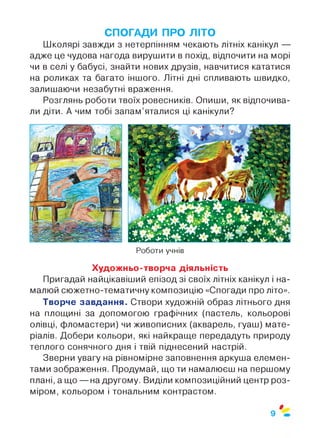 СПОГАДИ ПРО ЛІТО
Школярі завжди з нетерпінням чекають літніх канікул —
адже це чудова нагода вирушити в похід, відпочити на морі
чи в селі у бабусі, знайти нових друзів, навчитися кататися
на роликах та багато іншого. Літні дні спливають швидко,
залишаючи незабутні враження.
Розглянь роботи твоїх ровесників. Опиши, як відпочива­
ли діти. А чим тобі запам’яталися ці канікули?
Роботи учнів
Художньо-творча діяльність
Пригадай найцікавіший епізод зі своїх літніх канікул і на­
малюй сюжетно-тематичну композицію «Спогади про літо».
Творче завдання. Створи художній образ літнього дня
на площині за допомогою графічних (пастель, кольорові
олівці, фломастери) чи живописних (акварель, гуаш) мате­
ріалів. Добери кольори, які найкраще передадуть природу
теплого сонячного дня і твій піднесений настрій.
Зверни увагу на рівномірне заповнення аркуша елемен­
тами зображення. Продумай, що ти намалюєш на першому
плані, а що — на другому. Виділи композиційний центр роз­
міром, кольором і тональним контрастом.
0
9
 