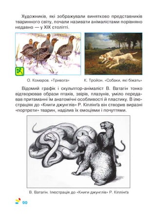 Художників, які зображували винятково представників
тваринного світу, почали називати анімалістами порівняно
недавно — у XIX столітті.
О. Комаров. «Тривога» К. Тройон. «Собаки, які біжать»
Відомий графік і скульптор-анімаліст В. Ватагін тонко
відтворював образи птахів, звірів, плазунів, уміло переда­
вав притаманні їм анатомічні особливості й пластику. В ілю­
страціях до «Книги джунглів» Р. Кіплінґа він створив виразні
«портрети» тварин, наділив їх емоціями і почуттями.
В. Ватагін. Ілюстрація до «Книги джунглів» Р. Кіплінґа
*
90
 