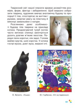Тваринний світ нашої планети вражає розмаїттям роз­
мірів, форм, фактур і забарвлення. Щоб виразно зобра­
зити тварину, художник вивчає анатомічну будову та про­
порції її тіла, спостерігає за життям і
рухами, звертає увагу на пластику й
виконує замальовки з натури.
Розглянемо деякі особливос­
ті будови тіла тварини на прикладі
котика. Продовгуватий тулуб (котик
часто вигинає спинку) закінчується
досить довгим м’яким хвостом. Пе­
редні лапи коротші, ніж задні. Голова
майже кругла, шия коротка. У котика
гострі вушка, довгі вуса, виразні очі.
$
91
 