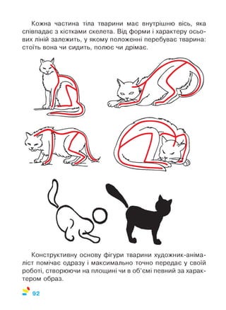 Кожна частина тіла тварини має внутрішню вісь, яка
співпадає з кістками скелета. Від форми і характеру осьо­
вих ліній залежить, у якому положенні перебуває тварина:
стоїть вона чи сидить, полює чи дрімає.
Конструктивну основу фігури тварини художник-аніма-
ліст помічає одразу і максимально точно передає у своїй
роботі, створюючи на площині чи в об’ємі певний за харак­
тером образ.
%
92
 