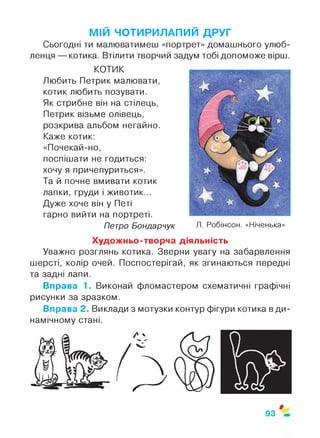 МІЙ ЧОТИРИЛАПИЙ ДРУГ
Сьогодні ти малюватимеш «портрет» домашнього улюб­
ленця — котика. Втілити творчий задум тобі допоможе вірш.
КОТИК
Любить Петрик малювати,
котик любить позувати.
Як стрибне він на стілець,
Петрик візьме олівець,
розкрива альбом негайно.
Каже котик:
«Почекай-но,
поспішати не годиться:
хочу я причепуриться».
Та й почне вмивати котик
лапки, груди і животик...
Дуже хоче він у Петі
гарно вийти на портреті.
Петро Бондарчук Л. Робінсон. «Ніченька»
Художньо-творча діяльність
Уважно розглянь котика. Зверни увагу на забарвлення
шерсті, колір очей. Поспостерігай, як згинаються передні
та задні лапи.
Вправа 1. Виконай фломастером схематичні графічні
рисунки за зразком.
Вправа 2. Виклади з мотузки контур фігури котика в ди­
намічному стані.
$
93
 