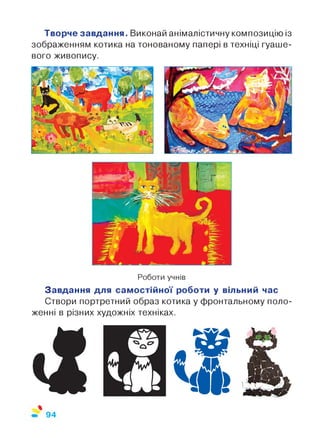 Творче завдання. Виконай анімалістичну композицію із
зображенням котика на тонованому папері в техніці гуаше-
вого живопису.
Роботи учнів
Завдання для самостійної роботи у вільний час
Створи портретний образ котика у фронтальному поло­
женні в різних художніх техніках.
94
 