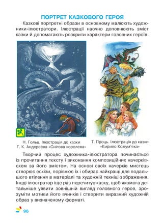 ПОРТРЕТ КАЗКОВОГО ГЕРОЯ
Казкові портретні образи в основному малюють худож-
ники-ілюстратори. Ілюстрації наочно доповнюють зміст
казки й допомагають розкрити характери головних героїв.
Н. Гольц. Ілюстрація до казки Т. Проць. Ілюстрація до казки
Г. К. Андерсена «Снігова королева» «Кирило Кожум’яка»
Творчий процес художника-ілюстратора починається
із прочитання тексту і виконання композиційних начерків-
схем за його змістом. На основі своїх начерків мистець
створює ескізи, порівнює їх і обирає найкращі для подаль­
шого втілення в матеріалі та художній техніці зображення.
Іноді ілюстратор іще раз перечитує казку, щоб якомога де­
тальніше уявити зовнішній вигляд головного героя, зро­
зуміти мотиви його вчинків і створити виразний художній
образ у визначеному форматі.
%
96
 