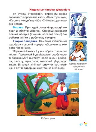 Художньо-творча діяльність
Ти будеш створювати виразний образ
головного персонажа казки «Котигорошко»,
«Кирило Кожум’яка» або «Снігова королева»
(на вибір).
Вправа. Пригадай основні пропорції го­
лови й обличчя людини. Спробуй передати
певний настрій (сумний, веселий тощо) за­
собами міміки в робочому начерку.
Творче завдання. Намалюй гуашевими
фарбами поясний портрет обраного казко­
вого персонажа.
Перечитай казку й уяви образ головного
героя. Продумай індивідуальні особливос­
ті зовнішнього вигляду: колір очей і волос­
ся, зачіску, прикраси, головний убір, одяг
тощо. Виконай лінійний рисунок компози­
ції, а потім заверши ілюстрацію в кольорі.
Ескізи казкових
портретних
образів
Робота учня
 