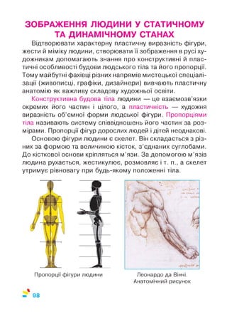 ЗОБРАЖЕННЯ ЛЮДИНИ У СТАТИЧНОМУ
ТА ДИНАМІЧНОМУ СТАНАХ
Відтворювати характерну пластичну виразність фігури,
жести й міміку людини, створювати її зображення в русі ху­
дожникам допомагають знання про конструктивні й плас­
тичні особливості будови людського тіла та його пропорції.
Тому майбутні фахівці різних напрямів мистецької спеціалі­
зації (живописці, графіки, дизайнери) вивчають пластичну
анатомію як важливу складову художньої освіти.
Конструктивна будова тіла людини — це взаємозв’язки
окремих його частин і цілого, а пластичність — художня
виразність об’ємної форми людської фігури. Пропорціями
тіла називають систему співвідношень його частин за роз­
мірами. Пропорції фігур дорослих людей і дітей неоднакові.
Основою фігури людини є скелет. Він складається з різ­
них за формою та величиною кісток, з ’єднаних суглобами.
До кісткової основи кріпляться м’язи. За допомогою м’язів
людина рухається, жестикулює, розмовляє і т. п., а скелет
утримує рівновагу при будь-якому положенні тіла.
Пропорції фігури людини
%
Леонардо да Вінчі.
Анатомічний рисунок
98
 