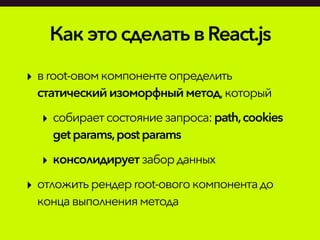 КакэтосделатьвReact.js
‣ вroot-овомкомпонентеопределить
статическийизоморфныйметод,который
‣ собираетсостояниезапроса:path,cookies
getparams,postparams
‣ консолидируетзаборданных
‣ отложитьрендерroot-овогокомпонентадо
концавыполненияметода
 