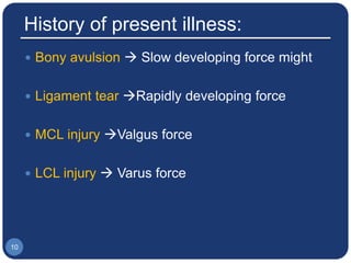 History of present illness:
 Bony avulsion  Slow developing force might
 Ligament tear Rapidly developing force
 MCL injury Valgus force
 LCL injury  Varus force
10
 