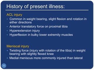 History of present illness:
ACL injury
 Common in weight bearing, slight flexion and rotation in
either directions
 Anterior translatory force on proximal tibia
 Hyperextension injury
 Hyperflexion in bulky lower extremity muscles
Meniscal injury
 Twisting force (injury with rotation of the tibia) in weight
bearing with slightly flexed knee
 Medial meniscus more commonly injured than lateral
11
 