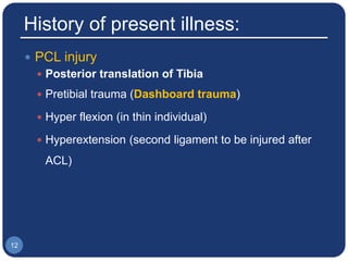 History of present illness:
 PCL injury
 Posterior translation of Tibia
 Pretibial trauma (Dashboard trauma)
 Hyper flexion (in thin individual)
 Hyperextension (second ligament to be injured after
ACL)
12
 