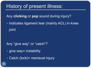 History of present illness:
Any clicking or pop sound during injury?
 Indicates ligament tear (mainly ACL) in knee
joint
Any “give way” or “catch”?
 give way= instability
 Catch (lock)= meniscal injury
18
 