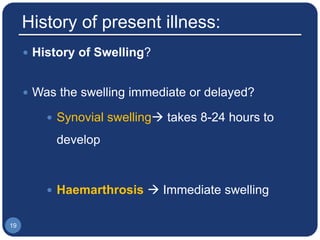 History of present illness:
 History of Swelling?
 Was the swelling immediate or delayed?
 Synovial swelling takes 8-24 hours to
develop
 Haemarthrosis  Immediate swelling
19
 