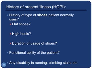 History of present illness (HOPI):
 History of type of shoes patient normally
uses?
 Flat shoes?
 High heels?
 Duration of usage of shoes?
 Functional ability of the patient?
 Any disability in running, climbing stairs etc21
 
