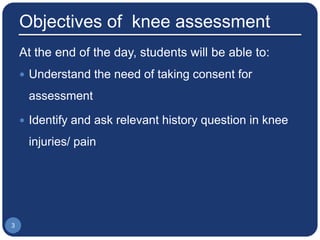 Objectives of knee assessment
At the end of the day, students will be able to:
 Understand the need of taking consent for
assessment
 Identify and ask relevant history question in knee
injuries/ pain
3
 