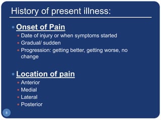 History of present illness:
 Onset of Pain
 Date of injury or when symptoms started
 Gradual/ sudden
 Progression: getting better, getting worse, no
change
 Location of pain
 Anterior
 Medial
 Lateral
 Posterior
8
 