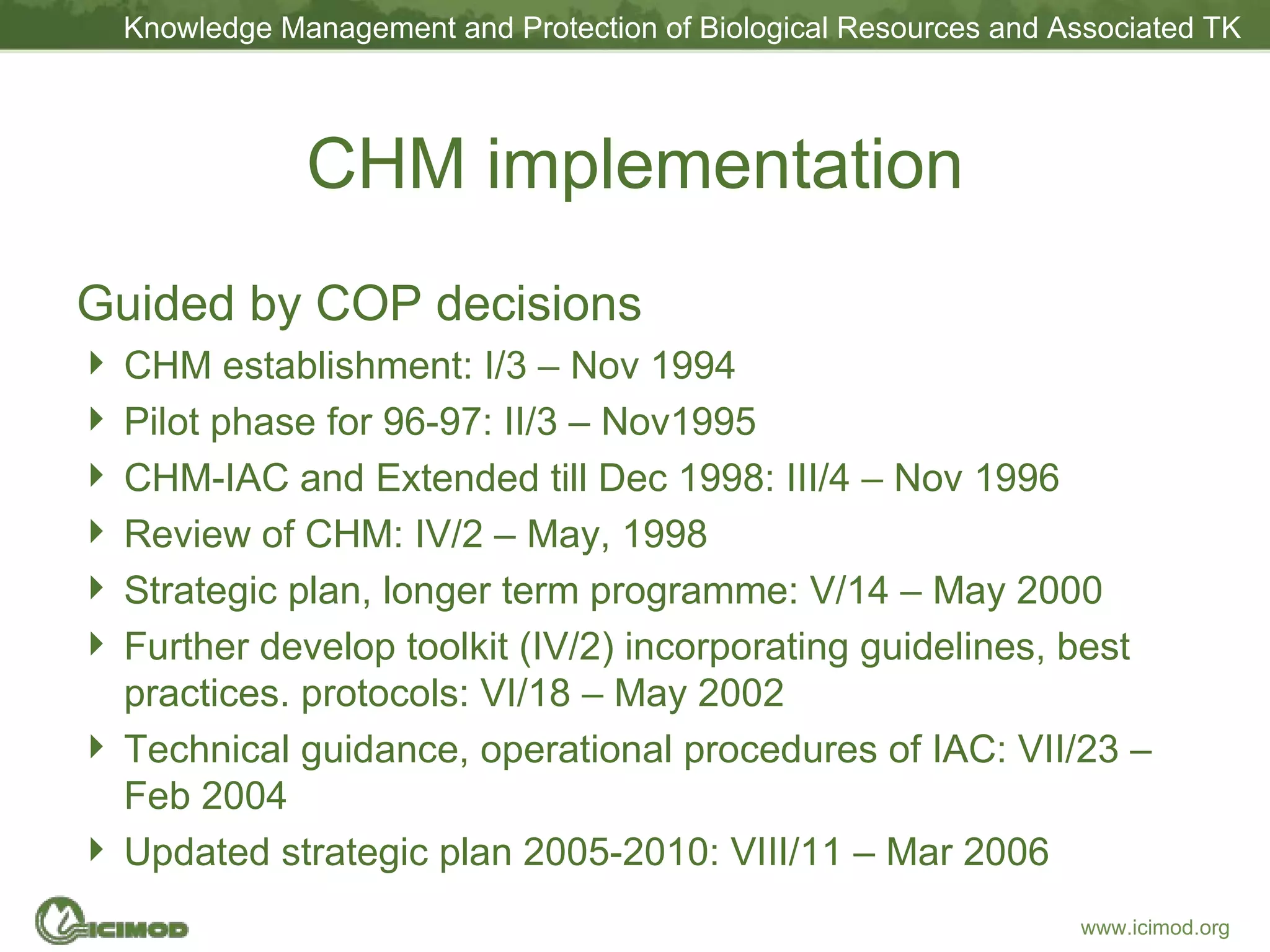 CHM implementation Guided by COP decisions CHM establishment: I/3 – Nov 1994 Pilot phase for 96-97: II/3 – Nov1995 CHM-IAC and Extended till Dec 1998: III/4 – Nov 1996 Review of CHM: IV/2 – May, 1998 Strategic plan, longer term programme: V/14 – May 2000 Further develop toolkit (IV/2) incorporating guidelines, best practices. protocols: VI/18 – May 2002 Technical guidance, operational procedures of IAC: VII/23 – Feb 2004 Updated strategic plan 2005-2010: VIII/11 – Mar 2006 