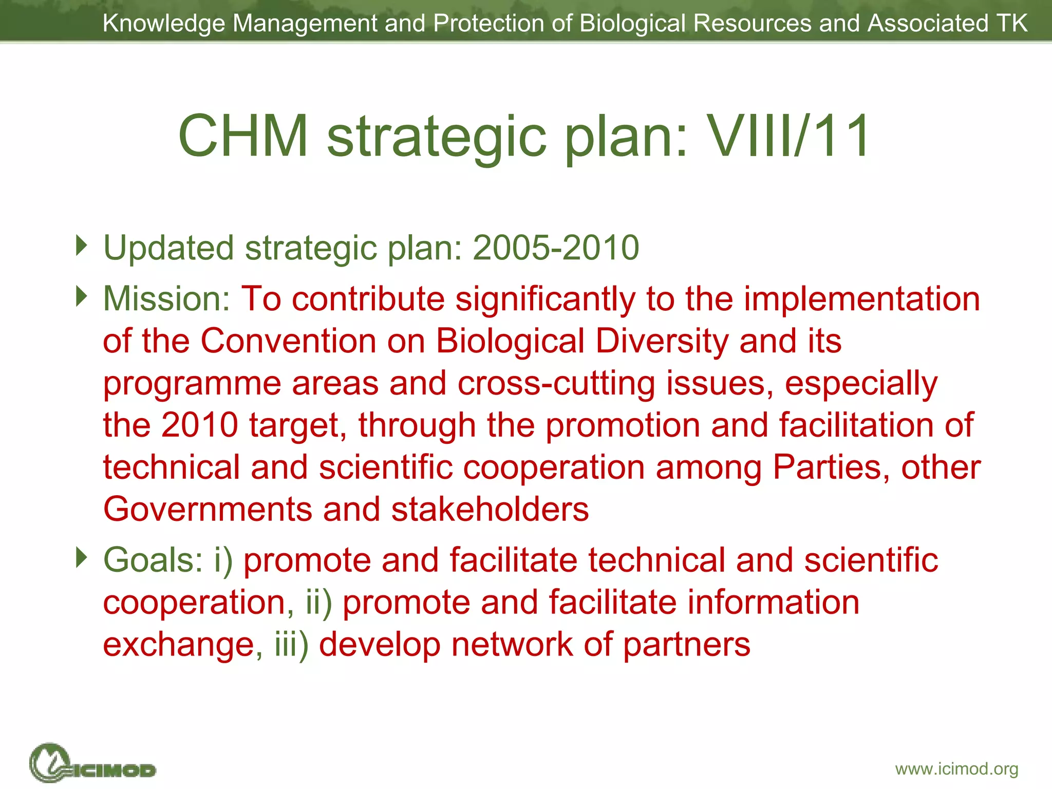 CHM strategic plan: VIII/11 Updated strategic plan: 2005-2010 Mission:   To contribute significantly to the implementation of the Convention on Biological Diversity and its programme areas and cross-cutting issues, especially the 2010 target, through the promotion and facilitation of technical and scientific cooperation among Parties, other Governments and stakeholders Goals: i)  promote and facilitate technical and scientific cooperation , ii)  promote and facilitate information exchange , iii)  develop network of partners 